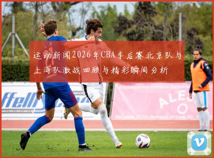 运动新闻2026年CBA季后赛北京队与上海队激战回顾与精彩瞬间分析