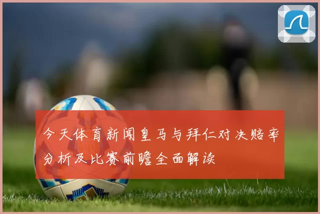 今天体育新闻皇马与拜仁对决赔率分析及比赛前瞻全面解读