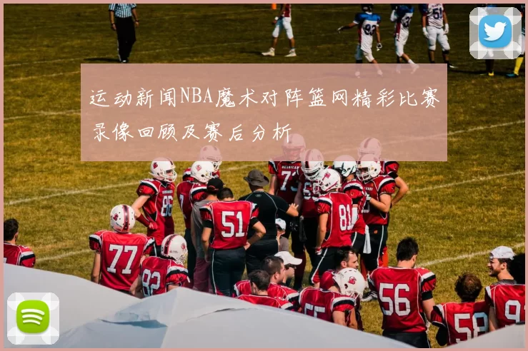 运动新闻NBA魔术对阵篮网精彩比赛录像回顾及赛后分析