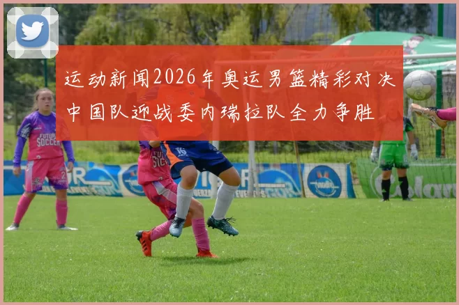 运动新闻2026年奥运男篮精彩对决中国队迎战委内瑞拉队全力争胜