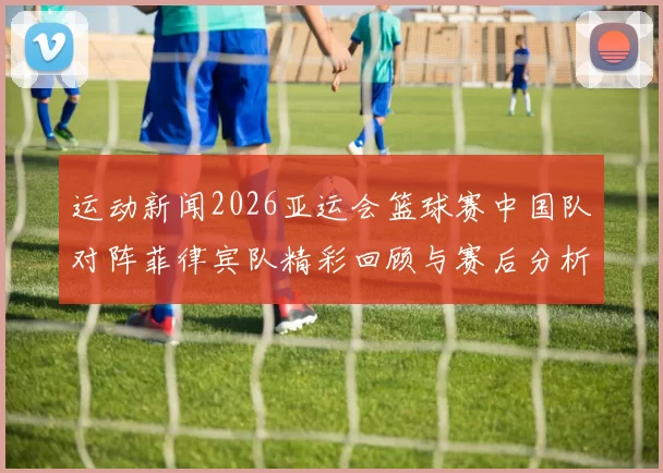 运动新闻2026亚运会篮球赛中国队对阵菲律宾队精彩回顾与赛后分析