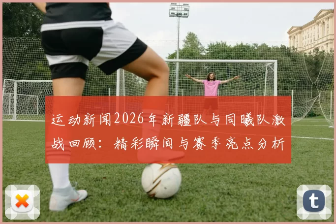 运动新闻2026年新疆队与同曦队激战回顾：精彩瞬间与赛季亮点分析