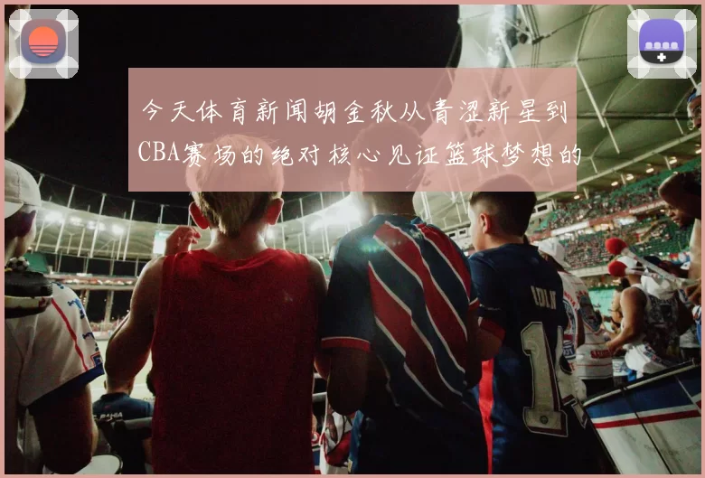 今天体育新闻胡金秋从青涩新星到CBA赛场的绝对核心见证篮球梦想的成长之路